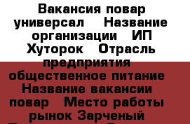 Вакансия повар универсал  › Название организации ­ ИП Хуторок › Отрасль предприятия ­ общественное питание › Название вакансии ­ повар › Место работы ­ рынок Зарченый › Подчинение ­ Директор › Минимальный оклад ­ 15 000 - Красноярский край, Минусинский р-н, Минусинск г. Работа » Вакансии   . Красноярский край